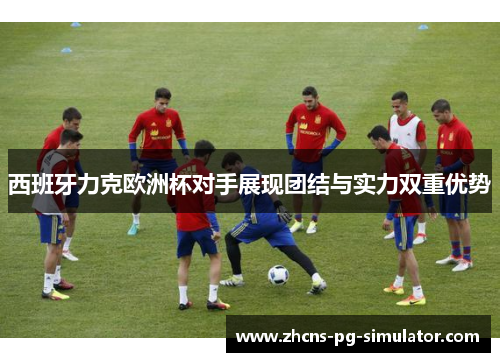 西班牙力克欧洲杯对手展现团结与实力双重优势 西班牙力克欧洲杯对手展现团结与实力双重优势